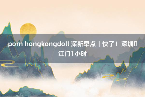 porn hongkongdoll 深新早点｜快了！深圳⇌江门1小时