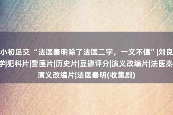 小初足交 “法医秦明除了法医二字，一文不值”|刘良|网剧|法医学|犯科片|警匪片|历史片|豆瓣评分|演义改编片|法医秦明(收集剧)