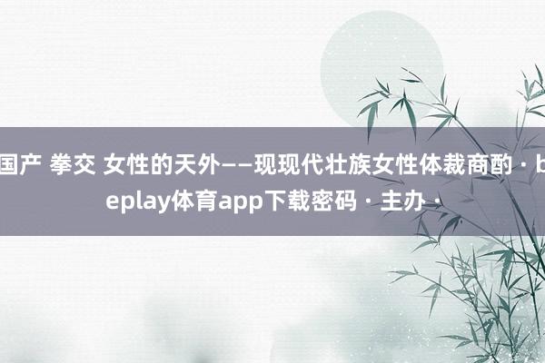 国产 拳交 女性的天外——现现代壮族女性体裁商酌 · beplay体育app下载密码 · 主办 ·