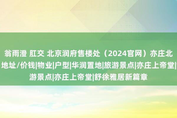 翁雨澄 肛交 北京润府售楼处（2024官网）亦庄北京润府接待您丨地址/价钱|物业|户型|华润置地|旅游景点|亦庄上帝堂|舒徐雅居新篇章