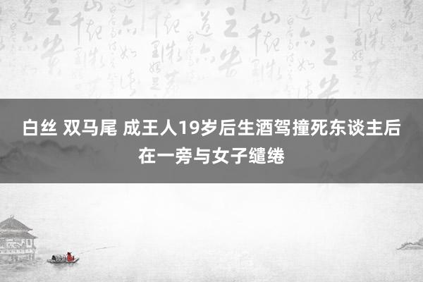 白丝 双马尾 成王人19岁后生酒驾撞死东谈主后在一旁与女子缱绻