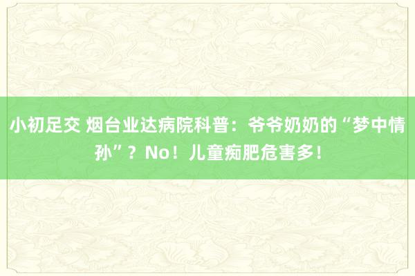 小初足交 烟台业达病院科普：爷爷奶奶的“梦中情孙”？No！儿童痴肥危害多！