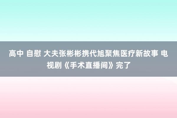 高中 自慰 大夫张彬彬携代旭聚焦医疗新故事 电视剧《手术直播间》完了