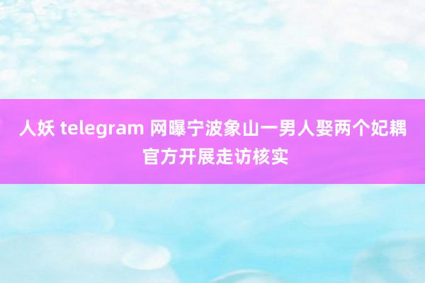 人妖 telegram 网曝宁波象山一男人娶两个妃耦 官方开展走访核实