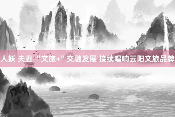 人妖 夫妻 “文旅+”交融发展 接续唱响云阳文旅品牌