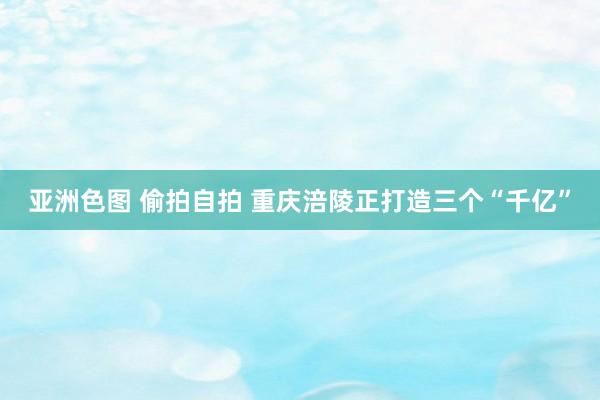 亚洲色图 偷拍自拍 重庆涪陵正打造三个“千亿”