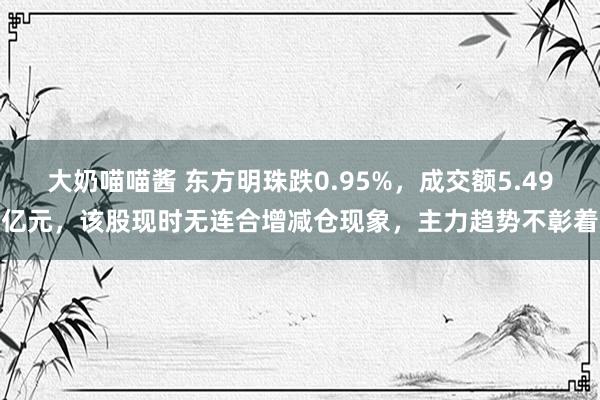 大奶喵喵酱 东方明珠跌0.95%，成交额5.49亿元，该股现时无连合增减仓现象，主力趋势不彰着