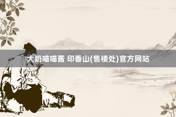 大奶喵喵酱 印香山(售楼处)官方网站